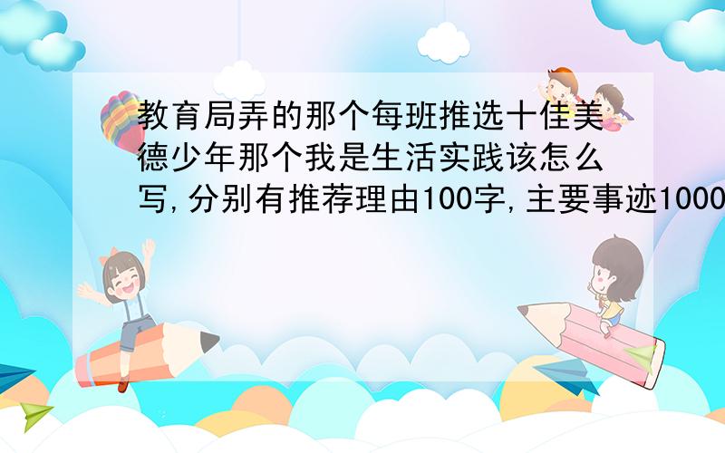 教育局弄的那个每班推选十佳美德少年那个我是生活实践该怎么写,分别有推荐理由100字,主要事迹1000字.8点前回复谢谢,多的不要3Q,请其他网友不要抄袭这个.