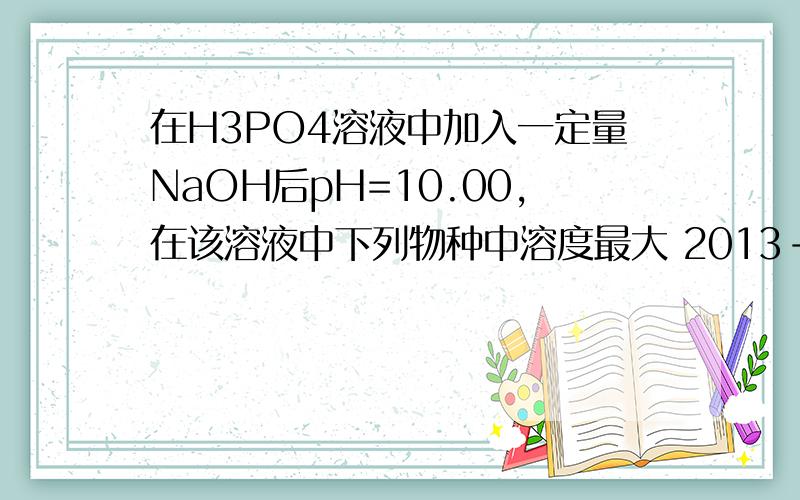 在H3PO4溶液中加入一定量NaOH后pH=10.00,在该溶液中下列物种中溶度最大 2013-在H3PO4溶液中加入一定量NaOH后pH=10.00,在该溶液中下列物种中溶度最大2013-10-26A,H3PO4B,H2PO4-C.HPO42-D.PO43-