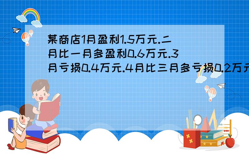 某商店1月盈利1.5万元.二月比一月多盈利0.6万元.3月亏损0.4万元.4月比三月多亏损0.2万元.5月盈利1.3万元,问.求出这个商店前5个月的盈亏情况.