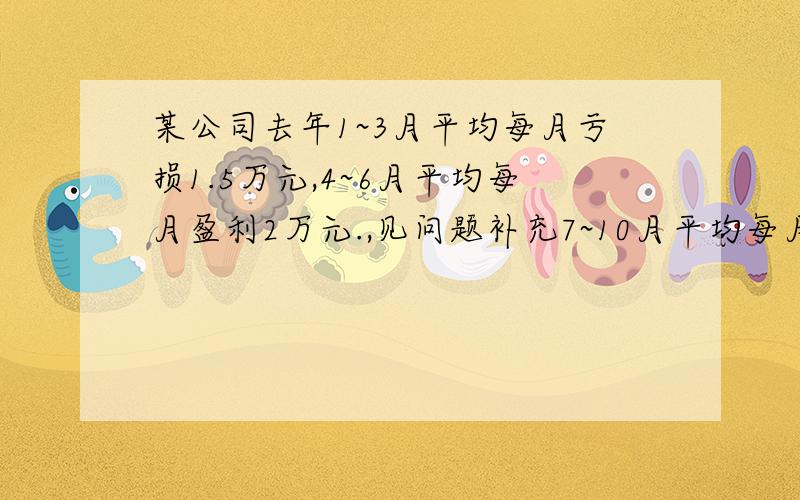 某公司去年1~3月平均每月亏损1.5万元,4~6月平均每月盈利2万元.,见问题补充7~10月平均每月盈利1.7万元,这个公司去年总的盈亏情况如何.