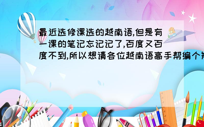 最近选修课选的越南语,但是有一课的笔记忘记记了,百度又百度不到,所以想请各位越南语高手帮编个短对话!大概意思就是见面打招呼,互相介绍自己,然后问对方去哪里,再说再见就好了!