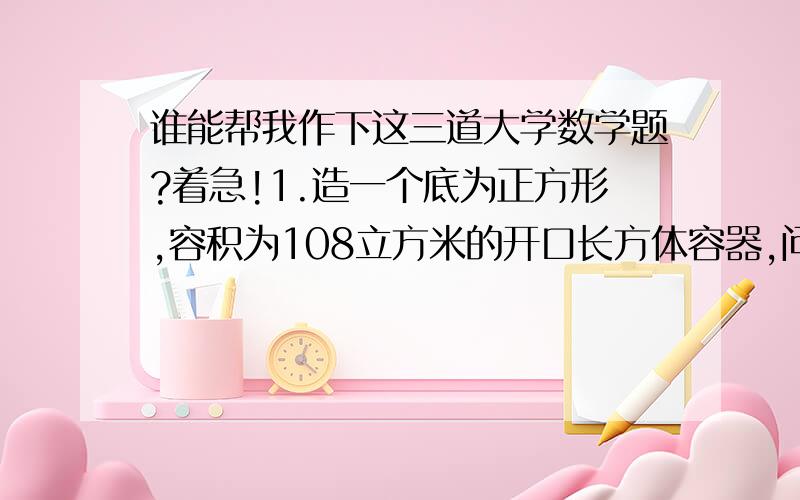 谁能帮我作下这三道大学数学题?着急!1.造一个底为正方形,容积为108立方米的开口长方体容器,问怎么造法才能最省料.2.要设计一个容积为V=20π m立方的有盖圆柱形储油桶,已知上盖单位面积造