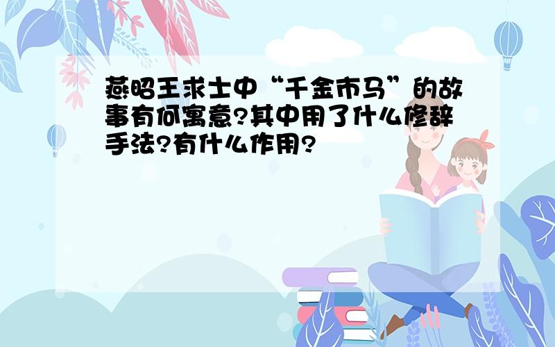 燕昭王求士中“千金市马”的故事有何寓意?其中用了什么修辞手法?有什么作用?