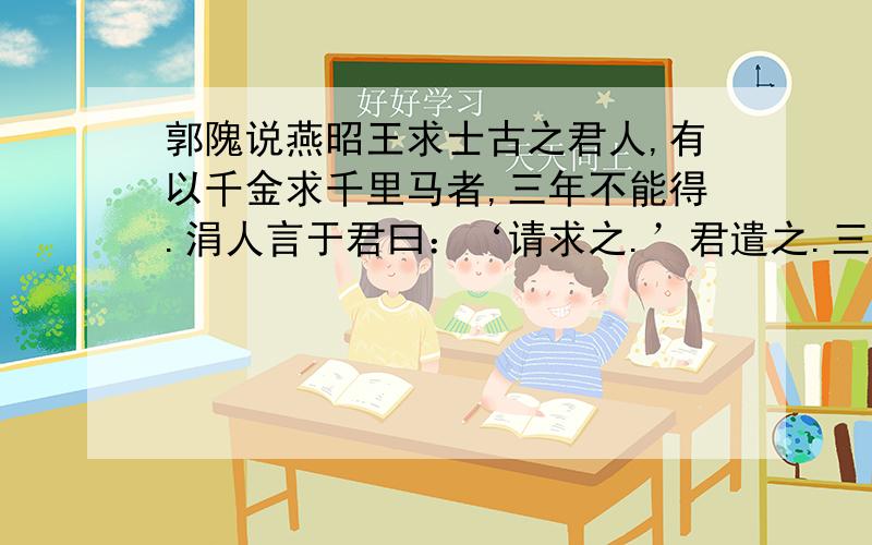 郭隗说燕昭王求士古之君人,有以千金求千里马者,三年不能得.涓人言于君曰：‘请求之.’君遣之.三月得千里马,马已死,买其首五百金,反以报君.君大怒曰：‘所求者生马,安事死马而捐五百金