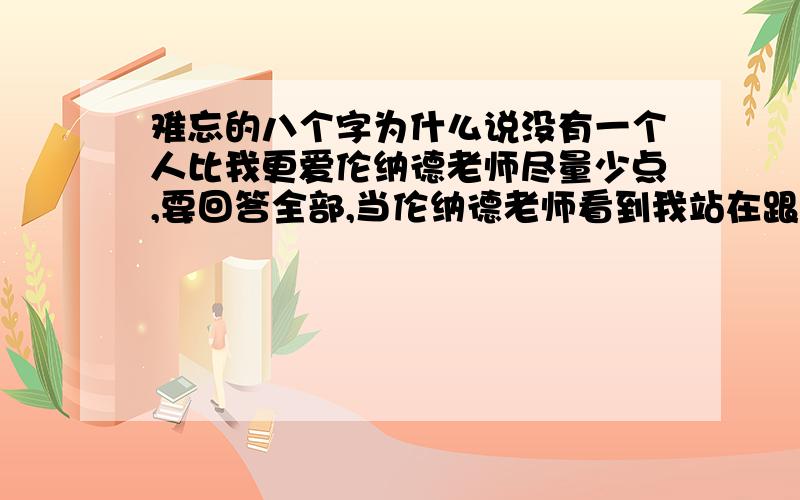 难忘的八个字为什么说没有一个人比我更爱伦纳德老师尽量少点,要回答全部,当伦纳德老师看到我站在跟前,准备接受耳语测验的时候,他心里想了些什么?2.为什么说没有一个人比我更爱伦纳德