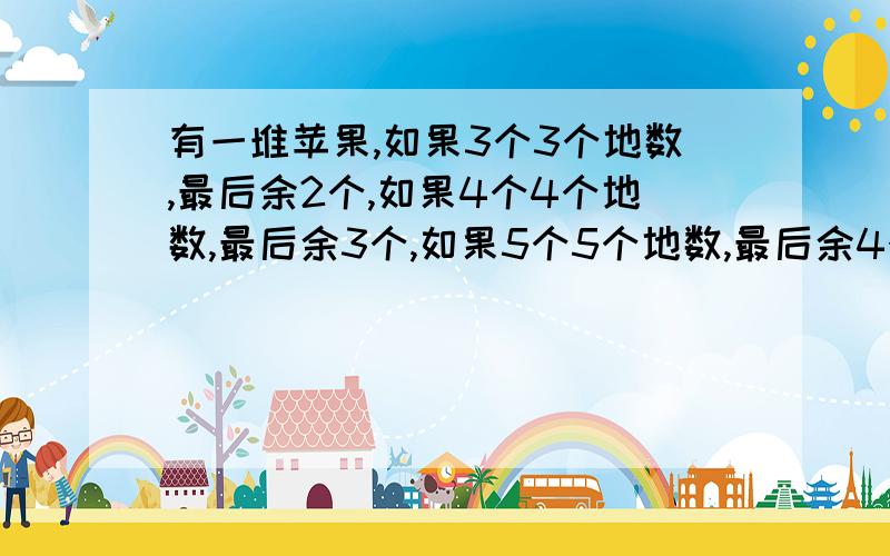 有一堆苹果,如果3个3个地数,最后余2个,如果4个4个地数,最后余3个,如果5个5个地数,最后余4个,这堆苹果最少有多少个