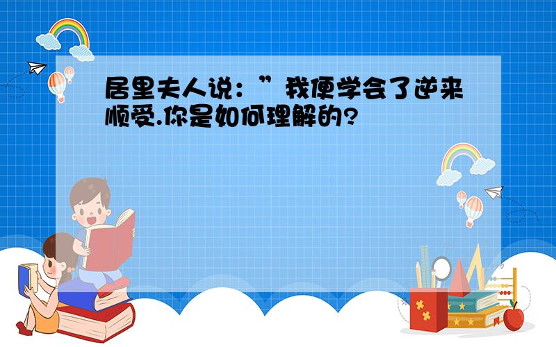 居里夫人说：”我便学会了逆来顺受.你是如何理解的?