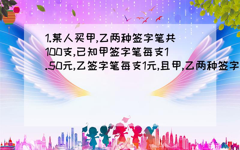 1.某人买甲,乙两种签字笔共100支,已知甲签字笔每支1.50元,乙签字笔每支1元,且甲,乙两种签字笔所用钱数一样多.问:甲乙两种签字笔各买了多少支?2.甲容器中有含盐8%的食盐水300千克,乙容器中