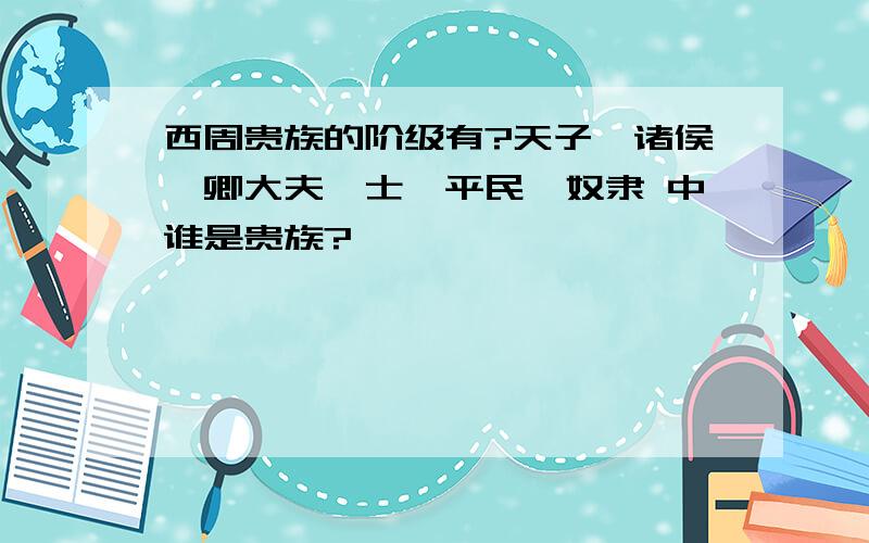 西周贵族的阶级有?天子、诸侯、卿大夫、士、平民、奴隶 中谁是贵族?