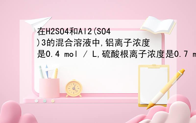 在H2SO4和Al2(SO4)3的混合溶液中,铝离子浓度是0.4 mol / L,硫酸根离子浓度是0.7 mol / L,则氢离子浓度最接近于