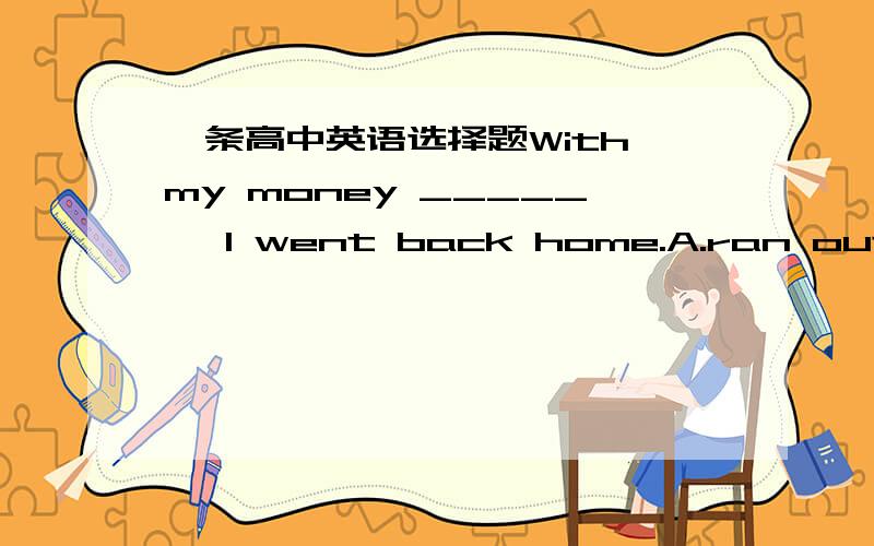 一条高中英语选择题With my money _____ ,I went back home.A.ran outB.running out麻烦告诉我选什么以及为什么这样选,谢谢