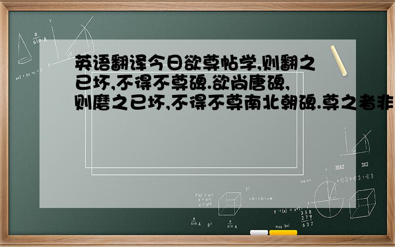 英语翻译今日欲尊帖学,则翻之已坏,不得不尊碑.欲尚唐碑,则磨之已坏,不得不尊南北朝碑.尊之者非以其古也,笔画完好,精神流露,易于临摹,一也；可以考隶楷之变,二也；可以考后世之源流,三