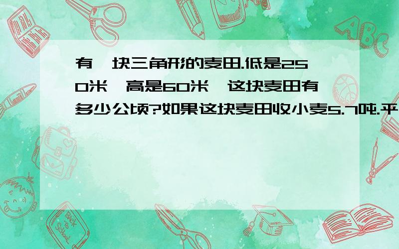 有一块三角形的麦田.低是250米,高是60米,这块麦田有多少公顷?如果这块麦田收小麦5.7吨.平均每公顷收小麦多少吨?