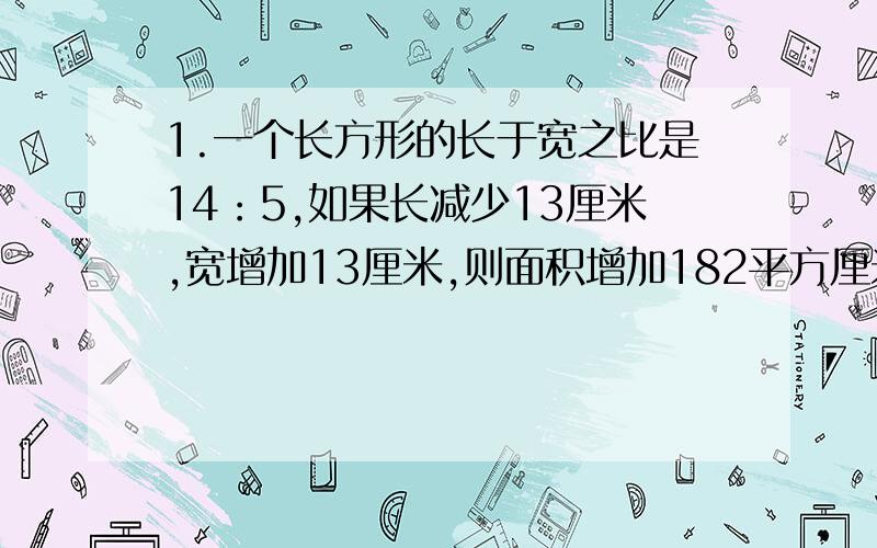 1.一个长方形的长于宽之比是14：5,如果长减少13厘米,宽增加13厘米,则面积增加182平方厘米.原长方形的面积是多少平方厘米?2.若干个自然数排成一行,从第三个数开始,每个数都等于它前面的两