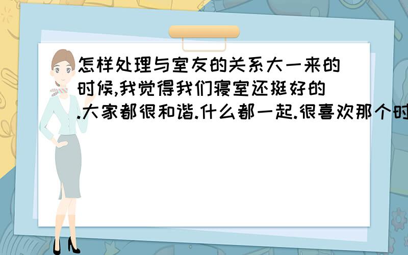 怎样处理与室友的关系大一来的时候,我觉得我们寝室还挺好的.大家都很和谐.什么都一起.很喜欢那个时候的感觉.可是不知道为什么,时间久了,许多问题就都冒了出来.而且变得越来越不能忽