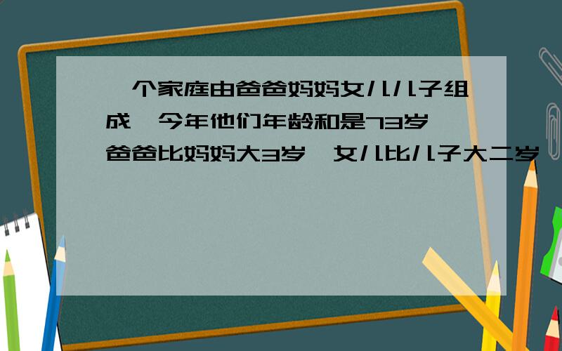 一个家庭由爸爸妈妈女儿儿子组成,今年他们年龄和是73岁,爸爸比妈妈大3岁,女儿比儿子大二岁,4年前这个家庭成员的年龄和是58岁,这个家庭今年的年龄分别是多少岁.