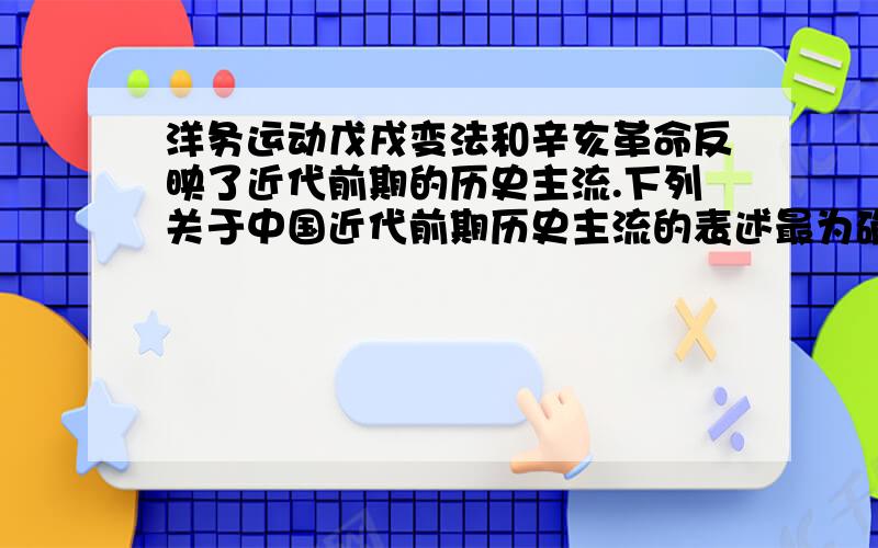 洋务运动戊戌变法和辛亥革命反映了近代前期的历史主流.下列关于中国近代前期历史主流的表述最为确切的是A.推翻清朝统治,发展资本主义B.争取民族独立,反抗外来侵略C.建立民主共和制度,