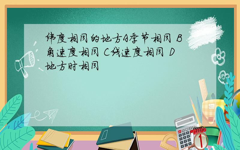 纬度相同的地方A季节相同 B角速度相同 C线速度相同 D地方时相同