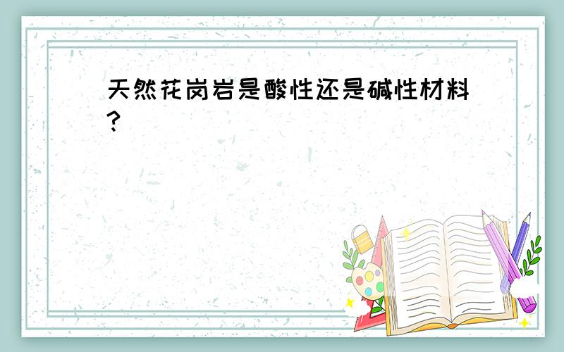 天然花岗岩是酸性还是碱性材料?