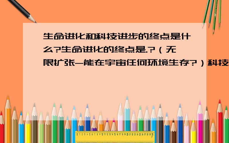 生命进化和科技进步的终点是什么?生命进化的终点是.?（无限扩张-能在宇宙任何环境生存?）科技发展的终点.?（无限认知-把宇宙中万物都知晓?）随便问问啊,觉得有点哲学.