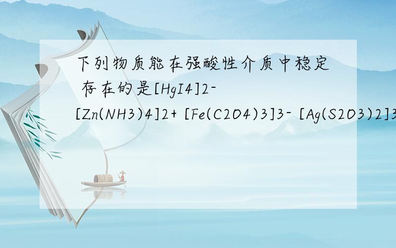 下列物质能在强酸性介质中稳定 存在的是[HgI4]2- [Zn(NH3)4]2+ [Fe(C2O4)3]3- [Ag(S2O3)2]3-说明原因