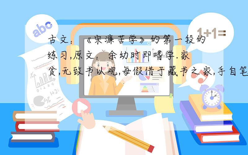 古文：《宋濂苦学》的第一段的练习,原文：余幼时即嗜学.家贫,无致书以观,每假借于藏书之家,手自笔录,计日以还.天大寒,观冰坚,手指不可屈伸,弗之怠.录毕,走送了,不敢销逾约.以是人多以