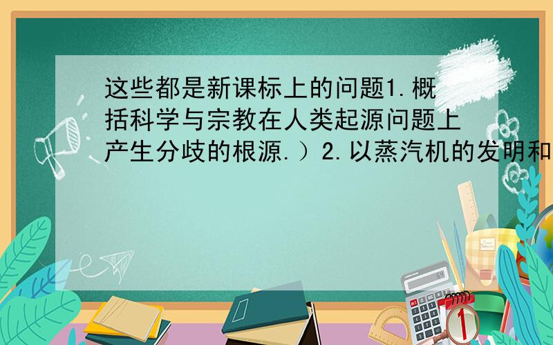 这些都是新课标上的问题1.概括科学与宗教在人类起源问题上产生分歧的根源.）2.以蒸汽机的发明和电气技术的应用为例,说明科学技术对社会发展的推动作用?（说明科学技术对社会发展的推