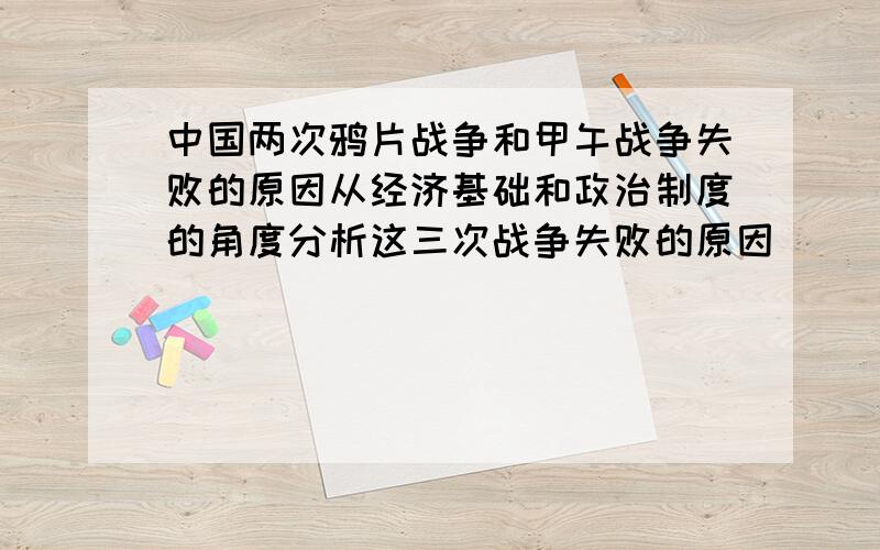 中国两次鸦片战争和甲午战争失败的原因从经济基础和政治制度的角度分析这三次战争失败的原因