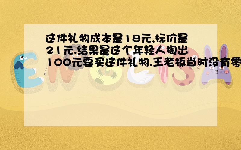 这件礼物成本是18元,标价是21元.结果是这个年轻人掏出100元要买这件礼物.王老板当时没有零钱,用那100元向街坊换了100元的零钱,找给年轻人79元.但是街坊后来发现那100元是假钞,王老板无奈还