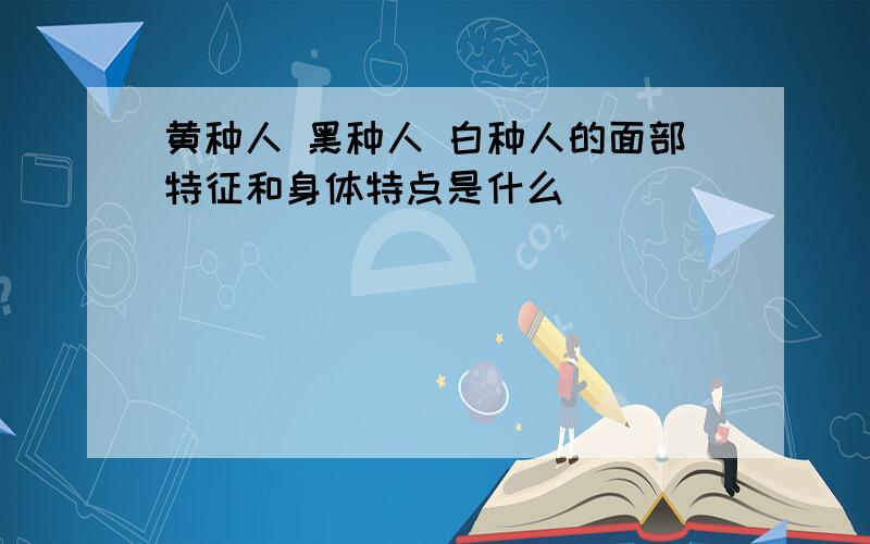 黄种人 黑种人 白种人的面部特征和身体特点是什么