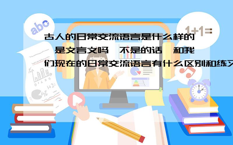 古人的日常交流语言是什么样的,是文言文吗,不是的话,和我们现在的日常交流语言有什么区别和练习?在这方面有所理解或者知道的麻烦解释下,