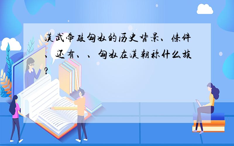 汉武帝破匈奴的历史背景、条件、还有、、匈奴在汉朝称什么族?