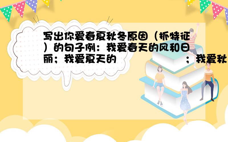 写出你爱春夏秋冬原因（抓特征）的句子例：我爱春天的风和日丽；我爱夏天的                    ；我爱秋天的                     ；我爱冬天的                    ；。