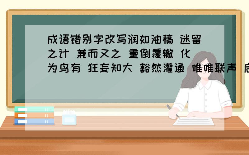 成语错别字改写润如油稿 迷留之计 兼而又之 重倒覆辙 化为鸟有 狂妄知大 豁然灌通 唯唯联声 启承转合 精雪诚聚