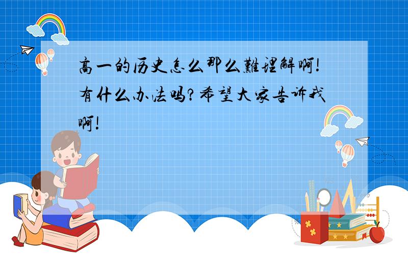 高一的历史怎么那么难理解啊!有什么办法吗?希望大家告诉我啊!