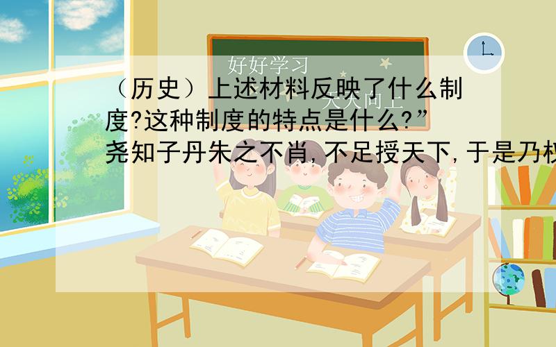 （历史）上述材料反映了什么制度?这种制度的特点是什么?”尧知子丹朱之不肖,不足授天下,于是乃权授舜.授舜,则天下得其利而丹朱病；授丹朱,则天下病而丹朱得其利.尧曰：‘终不以天下