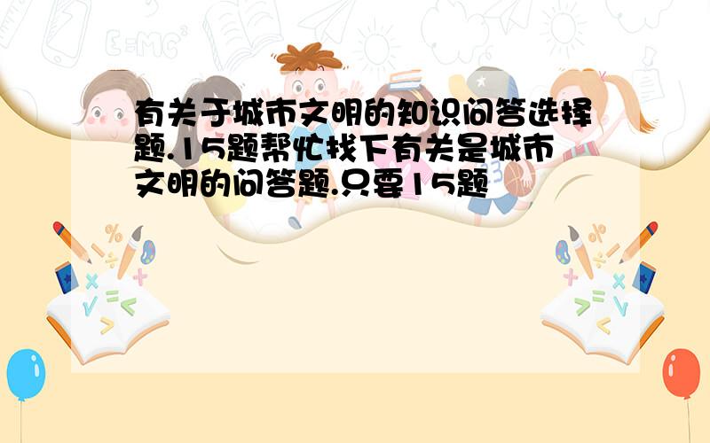 有关于城市文明的知识问答选择题.15题帮忙找下有关是城市文明的问答题.只要15题