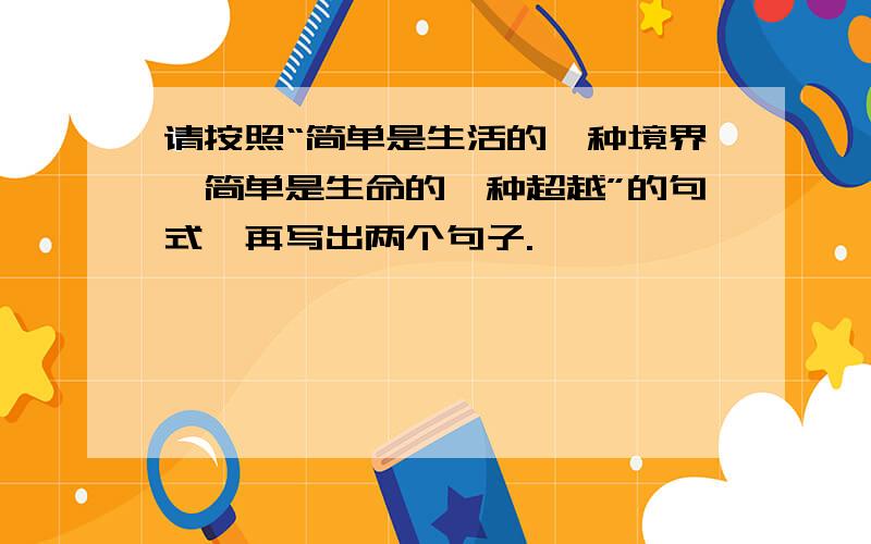 请按照“简单是生活的一种境界,简单是生命的一种超越”的句式,再写出两个句子.