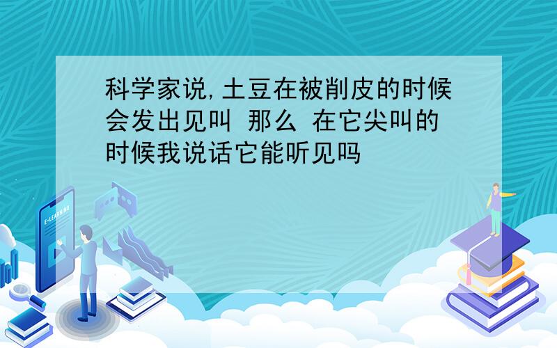 科学家说,土豆在被削皮的时候会发出见叫 那么 在它尖叫的时候我说话它能听见吗