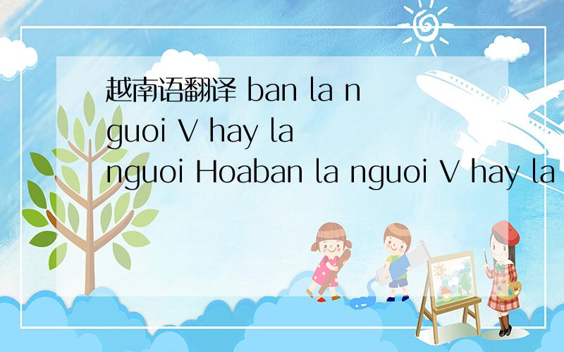 越南语翻译 ban la nguoi V hay la nguoi Hoaban la nguoi V hay la nguoi Hoa这句话什么意思ban la nguoi和hay la nguoi 有什么区别V 什么意思Hoa什么意思没有音标符号真难懂是不是问你是谁呢ban la nguoi和hay la nguoi