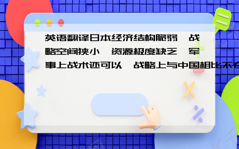 英语翻译日本经济结构脆弱、战略空间狭小、资源极度缺乏,军事上战术还可以,战略上与中国相比不在一个层面.