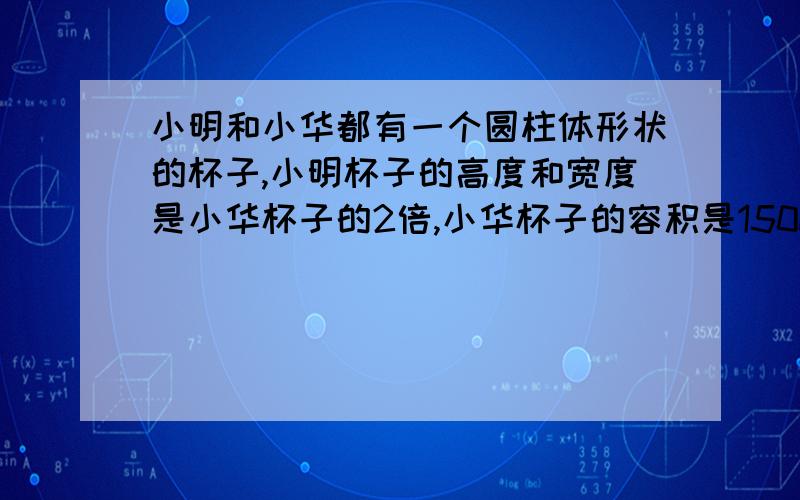 小明和小华都有一个圆柱体形状的杯子,小明杯子的高度和宽度是小华杯子的2倍,小华杯子的容积是150ml,问：小明杯子的体积是多少?a.300ml b.600ml c.1200ml d.900ml请问高度和宽度是原来的2倍,那么