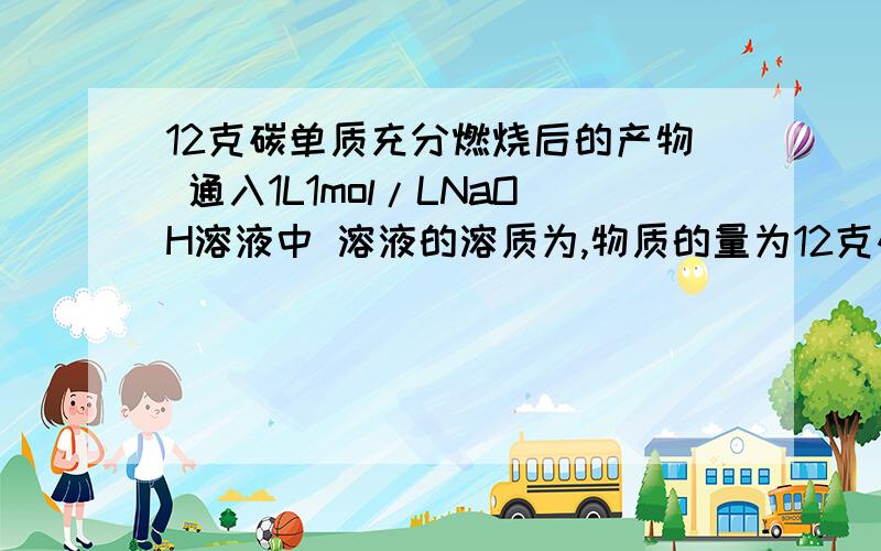 12克碳单质充分燃烧后的产物 通入1L1mol/LNaOH溶液中 溶液的溶质为,物质的量为12克碳单质充分燃烧后的产物通入1L1mol/LNaOH溶液中 溶液的溶质为,物质的量为