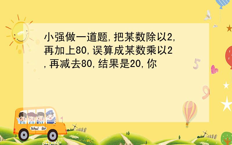 小强做一道题,把某数除以2,再加上80,误算成某数乘以2,再减去80,结果是20,你