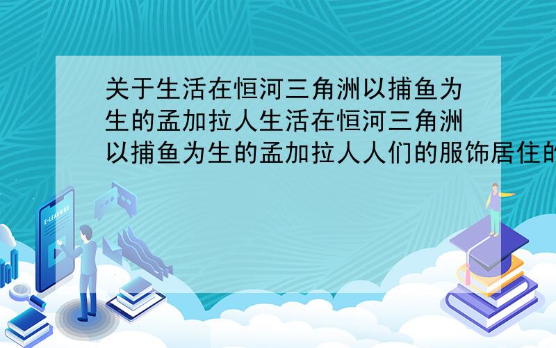 关于生活在恒河三角洲以捕鱼为生的孟加拉人生活在恒河三角洲以捕鱼为生的孟加拉人人们的服饰居住的环境交通工具生活方式等急.