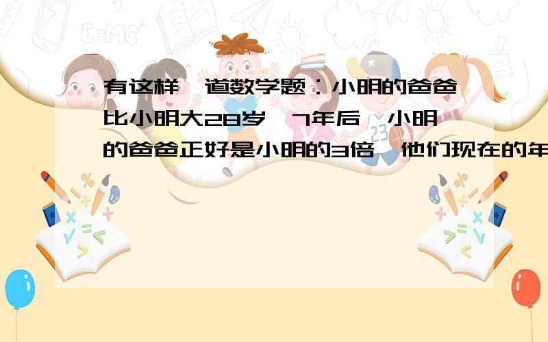 有这样一道数学题：小明的爸爸比小明大28岁,7年后,小明的爸爸正好是小明的3倍,他们现在的年龄各是多大