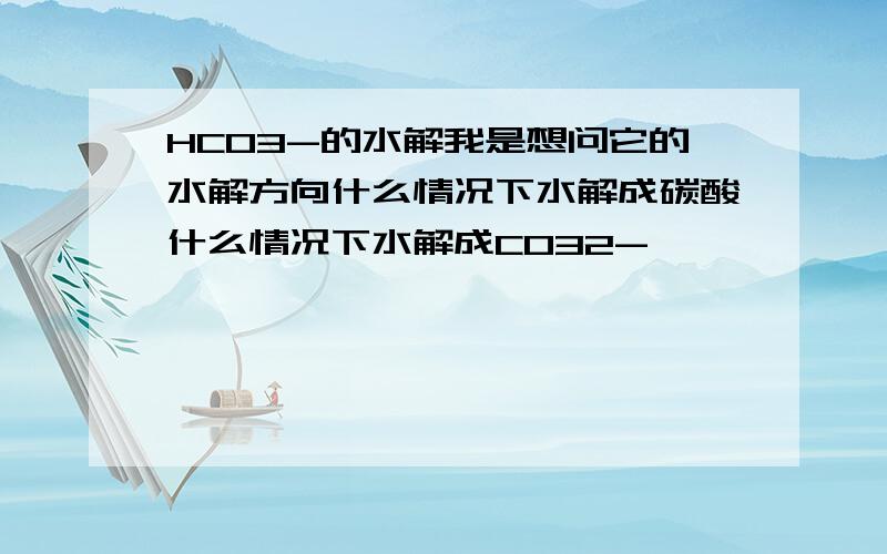 HCO3-的水解我是想问它的水解方向什么情况下水解成碳酸什么情况下水解成CO32-