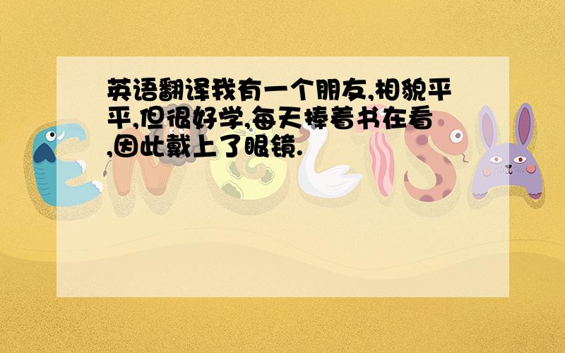 英语翻译我有一个朋友,相貌平平,但很好学,每天捧着书在看,因此戴上了眼镜.