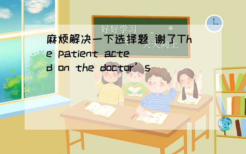 麻烦解决一下选择题 谢了The patient acted on the doctor’s _________ and finally recovered. A.advices B.advice C.advise D.advises