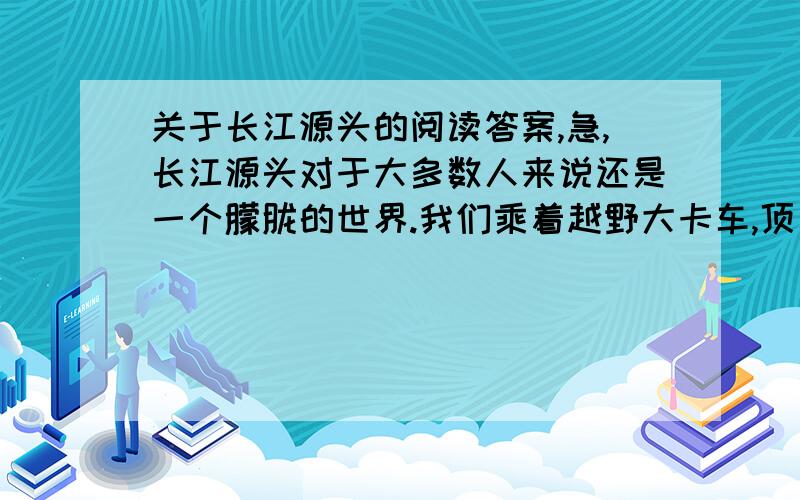 关于长江源头的阅读答案,急,长江源头对于大多数人来说还是一个朦胧的世界.我们乘着越野大卡车,顶着足以使人唇裂血流的紫外线,冲进了那据说有8万平方公里的无人之地.7月是这里最好的